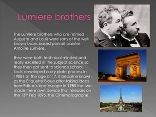 The Lumiere brothers who are named
Auguste and Louis were sons of the well
known Lyons based portrait painter
Antoine Lumiere.
they were both technical minded and
really excelled in the subject science so
they then got sent to science school.
Louis developed a dry plate process in
19881 at the age of 17, it became known
as the Etiquette Bleue after taking ideas
from Edison's kinetescope in 1985 the two
made there own device that releases on
the 13th Feb 1895, the Cinematographe.
 