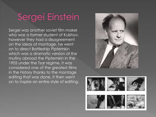 Sergei was another soviet film maker
who was a former student of Kulshov,
however they had a disagreement
on the ideas of montage. he went
on to direct Battleship Piptemkin
which was a dramatic version of the
mutiny abroad the Piptemkin in the
1905 under the Tsar regime, it was
considered one of the greatest films
in the history thanks to the montage
editing that was done. it then went
on to inspire an entire style of editing.
 