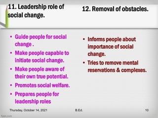 11. Leadership role of
social change.
• Guide people for social
change .
• Make people capable to
initiate social change.
• Make people aware of
their own true potential.
• Promotes social welfare.
• Prepares people for
leadership roles
12. Removal of obstacles.
• Informs people about
importance of social
change.
• Tries to remove mental
reservations & complexes.
Thursday, October 14, 2021 B.Ed. 10
 