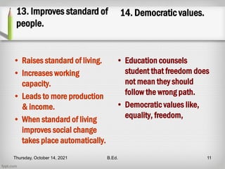 13. Improves standard of
people.
• Raises standard of living.
• Increases working
capacity.
• Leads to more production
& income.
• When standard of living
improves social change
takes place automatically.
14. Democratic values.
• Education counsels
student that freedom does
not mean they should
follow the wrong path.
• Democratic values like,
equality, freedom,
Thursday, October 14, 2021 B.Ed. 11
 