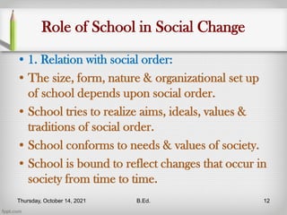 Role of School in Social Change
• 1. Relation with social order:
• The size, form, nature & organizational set up
of school depends upon social order.
• School tries to realize aims, ideals, values &
traditions of social order.
• School conforms to needs & values of society.
• School is bound to reflect changes that occur in
society from time to time.
Thursday, October 14, 2021 B.Ed. 12
 