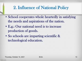 2. Influence of National Policy
• School cooperates whole heartedly in satisfying
the needs and aspirations of the nation.
• E.g.: Our national need is to increase
production of goods.
• So schools are imparting scientific &
technological education.
Thursday, October 14, 2021 B.Ed. 13
 