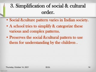 3. Simplification of social & cultural
order.
• Social &culture pattern varies in Indian society.
• A school tries to simplify & categorize these
various and complex patterns.
• Preserves the social &cultural pattern to use
them for understanding by the children .
Thursday, October 14, 2021 B.Ed. 14
 