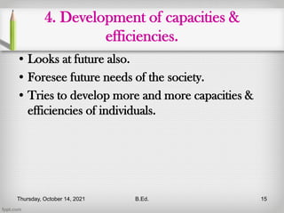 4. Development of capacities &
efficiencies.
• Looks at future also.
• Foresee future needs of the society.
• Tries to develop more and more capacities &
efficiencies of individuals.
Thursday, October 14, 2021 B.Ed. 15
 
