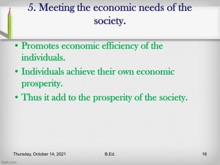 5. Meeting the economic needs of the
society.
• Promotes economic efficiency of the
individuals.
• Individuals achieve their own economic
prosperity.
• Thus it add to the prosperity of the society.
Thursday, October 14, 2021 B.Ed. 16
 