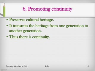 6. Promoting continuity
• Preserves cultural heritage.
• It transmits the heritage from one generation to
another generation.
• Thus there is continuity.
Thursday, October 14, 2021 B.Ed. 17
 