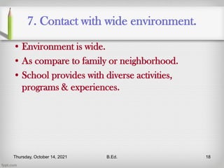 7. Contact with wide environment.
• Environment is wide.
• As compare to family or neighborhood.
• School provides with diverse activities,
programs & experiences.
Thursday, October 14, 2021 B.Ed. 18
 