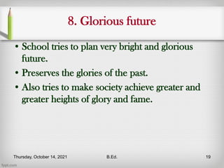 8. Glorious future
• School tries to plan very bright and glorious
future.
• Preserves the glories of the past.
• Also tries to make society achieve greater and
greater heights of glory and fame.
Thursday, October 14, 2021 B.Ed. 19
 