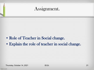 Assignment.
• Role of Teacher in Social change.
• Explain the role of teacher in social change.
Thursday, October 14, 2021 B.Ed. 21
 