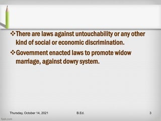 There are laws against untouchability or any other
kind of social or economic discrimination.
Government enacted laws to promote widow
marriage, against dowry system.
Thursday, October 14, 2021 B.Ed. 3
 