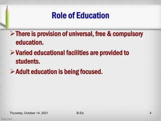 Role of Education
There is provision of universal, free & compulsory
education.
Varied educational facilities are provided to
students.
Adult education is being focused.
Thursday, October 14, 2021 B.Ed. 4
 