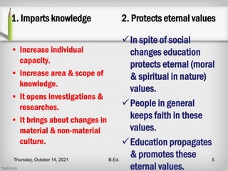 1. Imparts knowledge
• Increase individual
capacity.
• Increase area & scope of
knowledge.
• It opens investigations &
researches.
• It brings about changes in
material & non-material
culture.
2. Protects eternal values
In spite of social
changes education
protects eternal (moral
& spiritual in nature)
values.
People in general
keeps faith in these
values.
Education propagates
& promotes these
eternal values.
Thursday, October 14, 2021 B.Ed. 5
 