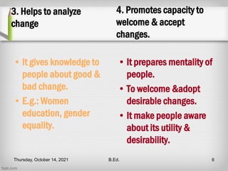 3. Helps to analyze
change
• It gives knowledge to
people about good &
bad change.
• E.g.: Women
education, gender
equality.
4. Promotes capacity to
welcome & accept
changes.
• It prepares mentality of
people.
• To welcome &adopt
desirable changes.
• It make people aware
about its utility &
desirability.
Thursday, October 14, 2021 B.Ed. 6
 
