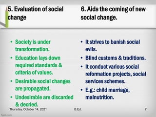 5. Evaluation of social
change
• Society is under
transformation.
• Education lays down
required standards &
criteria of values.
• Desirable social changes
are propagated.
• Undesirable are discarded
& decried.
6. Aids the coming of new
social change.
• It strives to banish social
evils.
• Blind customs & traditions.
• It conduct various social
reformation projects, social
services schemes.
• E.g.: child marriage,
malnutrition.
Thursday, October 14, 2021 B.Ed. 7
 