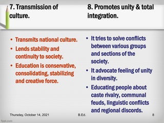 7. Transmission of
culture.
• Transmits national culture.
• Lends stability and
continuity to society.
• Education is conservative,
consolidating, stabilizing
and creative force.
8. Promotes unity & total
integration.
• It tries to solve conflicts
between various groups
and sections of the
society.
• It advocate feeling of unity
in diversity.
• Educating people about
caste rivalry, communal
feuds, linguistic conflicts
and regional discords.
Thursday, October 14, 2021 B.Ed. 8
 