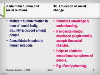 9. Maintain human and
social relations.
• Maintain human relation in
time of social laxity,
disunity & discord among
people.
• Consolidate & maintain
human relations.
10. Education of social
change.
• Promotes knowledge &
understanding.
• If understanding is
developed people readily
accepts the social
changes.
• Helps to eliminate
recreational complexes of
people.
• E.g.: Family planning,
Thursday, October 14, 2021 B.Ed. 9
 