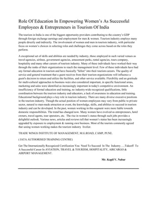 Role Of Education In Empowering Women’s As Successful
Employees & Entrepreneurs in Tourism Of India
The tourism in India is one of the biggest opportunity providers contributing to the country’s GDP
through foreign exchange earnings and employment for men & women. Tourism industry employs many
people directly and indirectly. The involvement of women and men in tourism industry, with particular
focus on women’s choices in selecting roles and challenges they come across based on the roles they
perform.
A exceptional set of skills and abilities are needed by industry, those employed in such varied venues as
travel agencies, airlines, government agencies, amusement parks, rental agencies, tours company,
hospitality and many other careers of tourism industry. Many of these individuals have worked their way
through the ranks of their organizations to reach the management level. Few of these individuals have had
any formal education in tourism and have basically "fallen" into their tourism careers. The quality of
service and general treatment that a guest receives from their tourism organizations will influence a
guest's decision to return and utilize the facilities, and other service available. Flexibility and an gratitude
for multi-cultural approaches to business were also considered important, in specific functional areas,
marketing and sales were identified as increasingly important in today's competitive environment. An
insufficiency of formal education and training, no industry-wide recognized qualifications, little
coordination between the tourism industry and educators, a lack of awareness in education and training.
Educational background plays a key role in tourism industry. There are many diverse executive positions
in the tourism industry. Though the actual position of women employees may vary from public to private
sector, natural to man-made attraction or event, the knowledge, skills, and abilities to succeed in tourism
industry and can be developed. In the past, women working in this segment were more liable towards
domestic responsibilities. The trend has changed now. Many women have evolved as entrepreneurs, hotel
owners, travel agents, tour operators, etc. The rise in women’s status through such jobs provides a
delightful outlook. Various news, articles and reviews tell that women’s status has been increasingly
upgraded by exposure to employment & running own business. Most of the tourists commonly agreed
that seeing women working makes the tourism industry livelier.
TRADE WINGS INSTITUTE OF MANAGEMENT, M.G.ROAD, CAMP, PUNE.
( IATA AUTHORISED TRAINING CENTRE)
Get The Internationally Recognized Certification You Need To Succeed In The Industry…..Takeoff To
A Successful Career In AVIATION, TRAVEL & TOURISM, HOSPITALITY, AIRCARGO &
AIRPORT MANAGEMENT.
Mr. Kapil V. Nabar
 