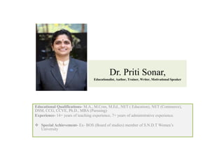 Dr. Priti Sonar,
Educationalist, Author, Trainer, Writer, Motivational Speaker
Educational Qualifications- M.A., M.Com, M.Ed., NET ( Education), NET (Commerce),
DSM, CCG, CCVE, Ph.D., MBA (Pursuing)
Experience- 14+ years of teaching experience, 7+ years of administrative experience.
 Special Achievement- Ex- BOS (Board of studies) member of S.N.D.T Women’s
University
 