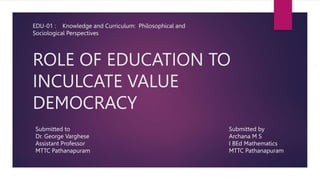 ROLE OF EDUCATION TO
INCULCATE VALUE
DEMOCRACY
EDU-01 : Knowledge and Curriculum: Philosophical and
Sociological Perspectives
Submitted to
Dr. George Varghese
Assistant Professor
MTTC Pathanapuram
Submitted by
Archana M S
I BEd Mathematics
MTTC Pathanapuram
 