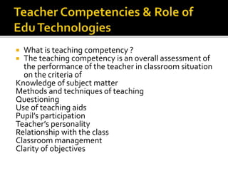  What is teaching competency ?
 The teaching competency is an overall assessment of
the performance of the teacher in classroom situation
on the criteria of
Knowledge of subject matter
Methods and techniques of teaching
Questioning
Use of teaching aids
Pupil’s participation
Teacher’s personality
Relationship with the class
Classroom management
Clarity of objectives
 