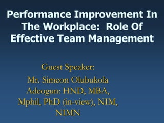 Performance Improvement In
The Workplace: Role Of
Effective Team Management
Guest Speaker:
Mr. Simeon Olubukola
Adeogun: HND, MBA,
Mphil, PhD (in-view), NIM,
NIMN
 