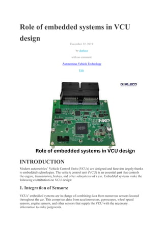 Role of embedded systems in VCU
design
December 22, 2023
by dorleco
with no comment
Autonomous Vehicle Technology
Edit
INTRODUCTION
Modern automobiles’ Vehicle Control Units (VCUs) are designed and function largely thanks
to embedded technologies. The vehicle control unit (VCU) is an essential part that controls
the engine, transmission, brakes, and other subsystems of a car. Embedded systems make the
following contributions to VCU design:
1. Integration of Sensors:
VCUs’ embedded systems are in charge of combining data from numerous sensors located
throughout the car. This comprises data from accelerometers, gyroscopes, wheel speed
sensors, engine sensors, and other sensors that supply the VCU with the necessary
information to make judgments.
 