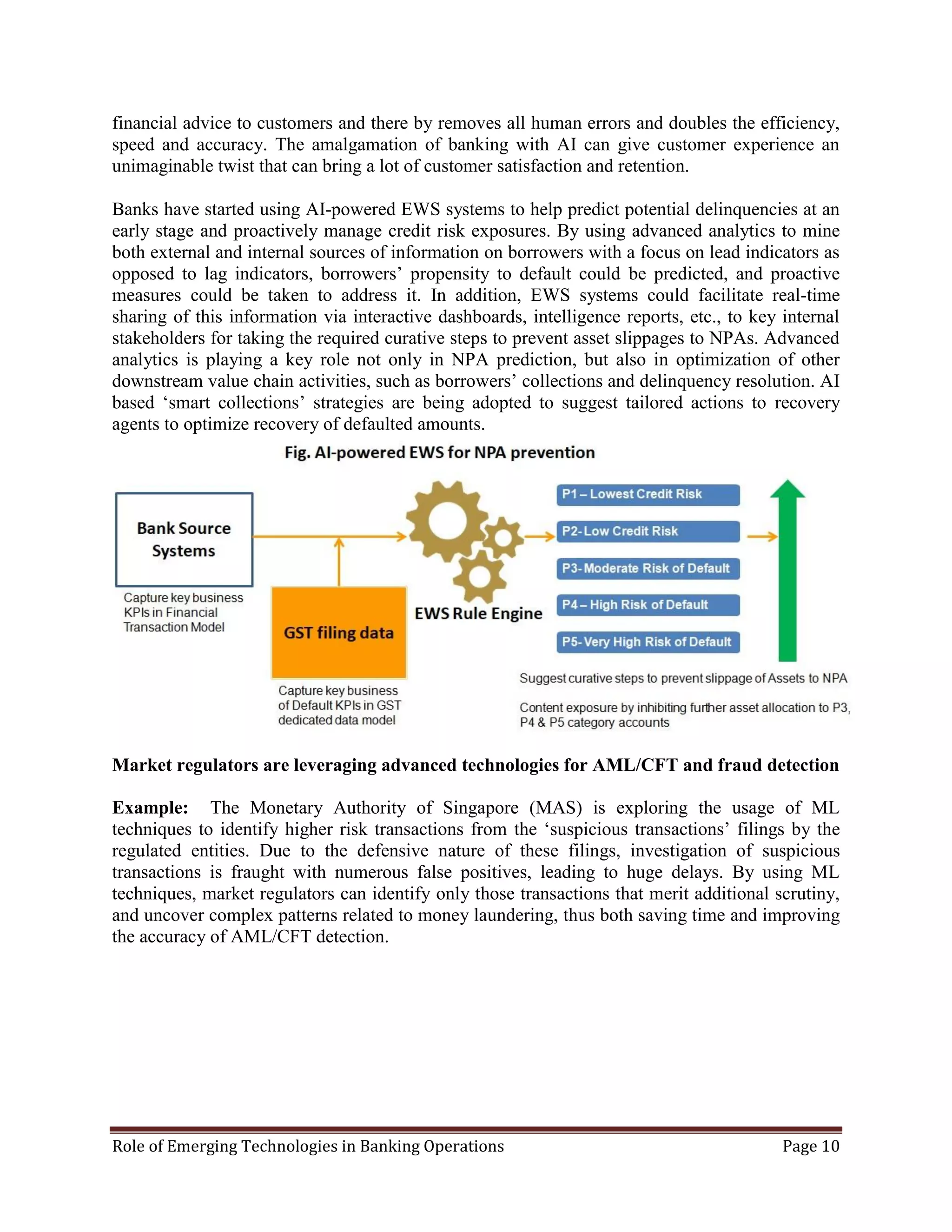Role of Emerging Technologies in Banking Operations Page 10
financial advice to customers and there by removes all human errors and doubles the efficiency,
speed and accuracy. The amalgamation of banking with AI can give customer experience an
unimaginable twist that can bring a lot of customer satisfaction and retention.
Banks have started using AI-powered EWS systems to help predict potential delinquencies at an
early stage and proactively manage credit risk exposures. By using advanced analytics to mine
both external and internal sources of information on borrowers with a focus on lead indicators as
opposed to lag indicators, borrowers’ propensity to default could be predicted, and proactive
measures could be taken to address it. In addition, EWS systems could facilitate real-time
sharing of this information via interactive dashboards, intelligence reports, etc., to key internal
stakeholders for taking the required curative steps to prevent asset slippages to NPAs. Advanced
analytics is playing a key role not only in NPA prediction, but also in optimization of other
downstream value chain activities, such as borrowers’ collections and delinquency resolution. AI
based ‘smart collections’ strategies are being adopted to suggest tailored actions to recovery
agents to optimize recovery of defaulted amounts.
Market regulators are leveraging advanced technologies for AML/CFT and fraud detection
Example: The Monetary Authority of Singapore (MAS) is exploring the usage of ML
techniques to identify higher risk transactions from the ‘suspicious transactions’ filings by the
regulated entities. Due to the defensive nature of these filings, investigation of suspicious
transactions is fraught with numerous false positives, leading to huge delays. By using ML
techniques, market regulators can identify only those transactions that merit additional scrutiny,
and uncover complex patterns related to money laundering, thus both saving time and improving
the accuracy of AML/CFT detection.
 
