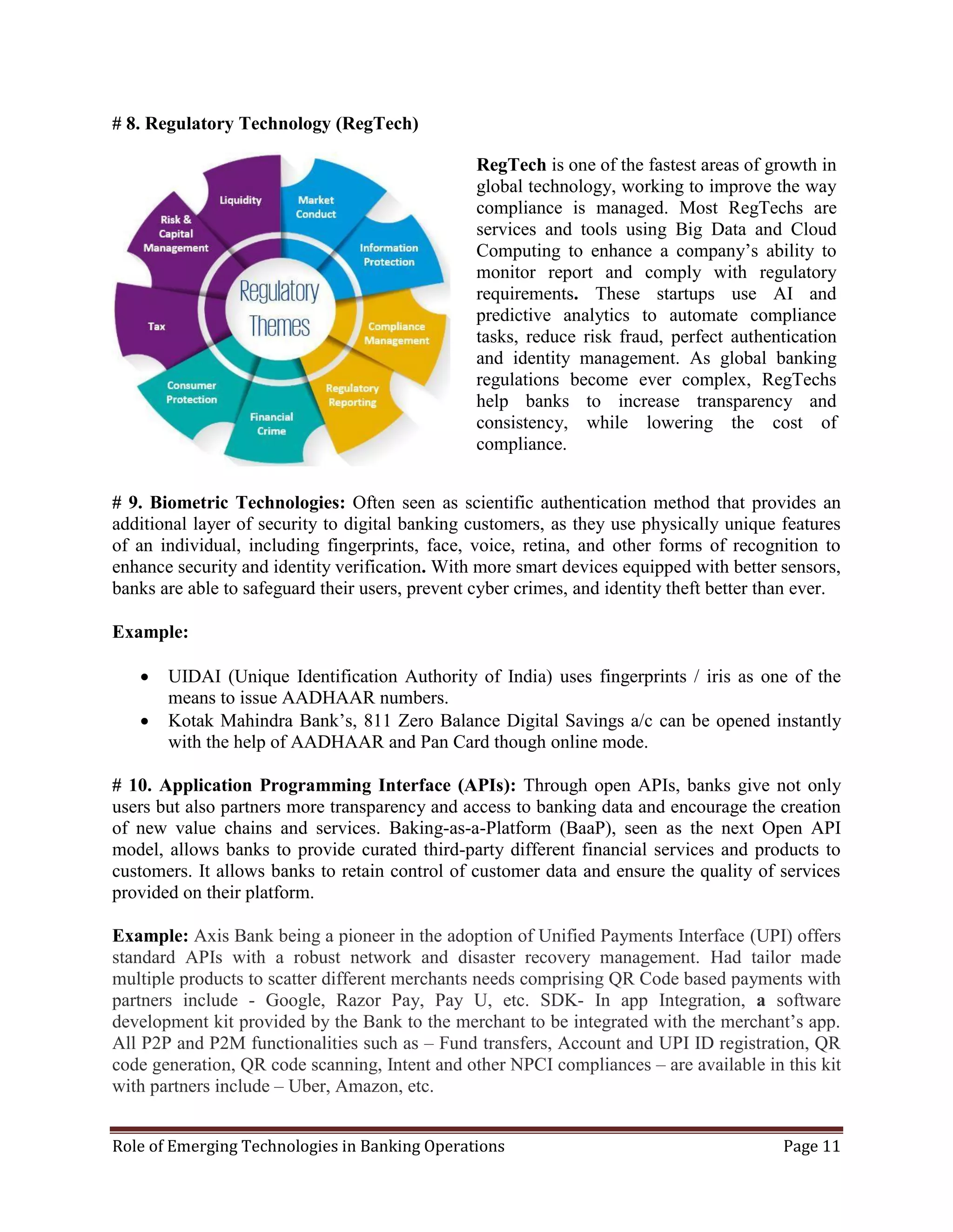 Role of Emerging Technologies in Banking Operations Page 11
# 8. Regulatory Technology (RegTech)
# 9. Biometric Technologies: Often seen as scientific authentication method that provides an
additional layer of security to digital banking customers, as they use physically unique features
of an individual, including fingerprints, face, voice, retina, and other forms of recognition to
enhance security and identity verification. With more smart devices equipped with better sensors,
banks are able to safeguard their users, prevent cyber crimes, and identity theft better than ever.
Example:
 UIDAI (Unique Identification Authority of India) uses fingerprints / iris as one of the
means to issue AADHAAR numbers.
 Kotak Mahindra Bank’s, 811 Zero Balance Digital Savings a/c can be opened instantly
with the help of AADHAAR and Pan Card though online mode.
# 10. Application Programming Interface (APIs): Through open APIs, banks give not only
users but also partners more transparency and access to banking data and encourage the creation
of new value chains and services. Baking-as-a-Platform (BaaP), seen as the next Open API
model, allows banks to provide curated third-party different financial services and products to
customers. It allows banks to retain control of customer data and ensure the quality of services
provided on their platform.
Example: Axis Bank being a pioneer in the adoption of Unified Payments Interface (UPI) offers
standard APIs with a robust network and disaster recovery management. Had tailor made
multiple products to scatter different merchants needs comprising QR Code based payments with
partners include - Google, Razor Pay, Pay U, etc. SDK- In app Integration, a software
development kit provided by the Bank to the merchant to be integrated with the merchant’s app.
All P2P and P2M functionalities such as – Fund transfers, Account and UPI ID registration, QR
code generation, QR code scanning, Intent and other NPCI compliances – are available in this kit
with partners include – Uber, Amazon, etc.
RegTech is one of the fastest areas of growth in
global technology, working to improve the way
compliance is managed. Most RegTechs are
services and tools using Big Data and Cloud
Computing to enhance a company’s ability to
monitor report and comply with regulatory
requirements. These startups use AI and
predictive analytics to automate compliance
tasks, reduce risk fraud, perfect authentication
and identity management. As global banking
regulations become ever complex, RegTechs
help banks to increase transparency and
consistency, while lowering the cost of
compliance.
 