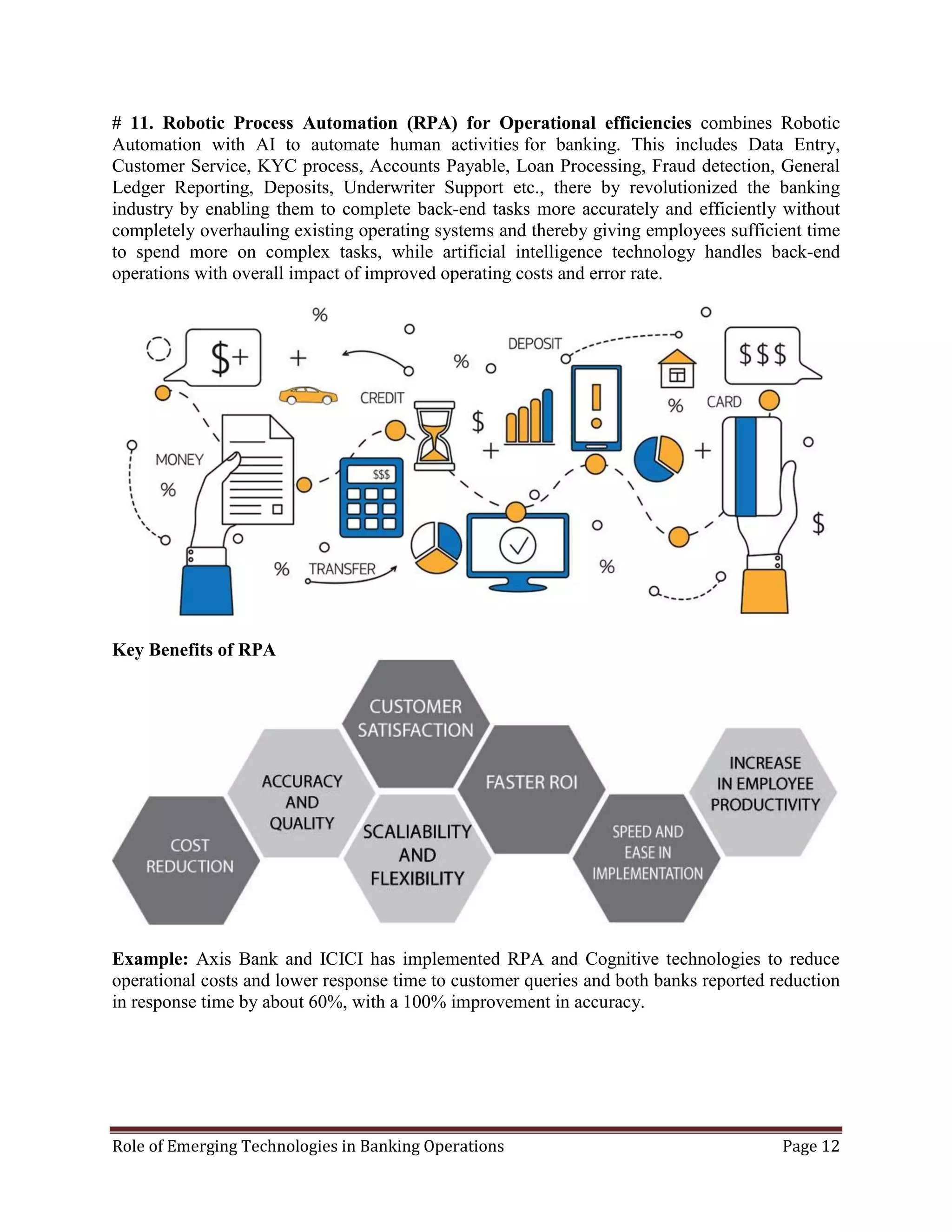 Role of Emerging Technologies in Banking Operations Page 12
# 11. Robotic Process Automation (RPA) for Operational efficiencies combines Robotic
Automation with AI to automate human activities for banking. This includes Data Entry,
Customer Service, KYC process, Accounts Payable, Loan Processing, Fraud detection, General
Ledger Reporting, Deposits, Underwriter Support etc., there by revolutionized the banking
industry by enabling them to complete back-end tasks more accurately and efficiently without
completely overhauling existing operating systems and thereby giving employees sufficient time
to spend more on complex tasks, while artificial intelligence technology handles back-end
operations with overall impact of improved operating costs and error rate.
Key Benefits of RPA
Example: Axis Bank and ICICI has implemented RPA and Cognitive technologies to reduce
operational costs and lower response time to customer queries and both banks reported reduction
in response time by about 60%, with a 100% improvement in accuracy.
 