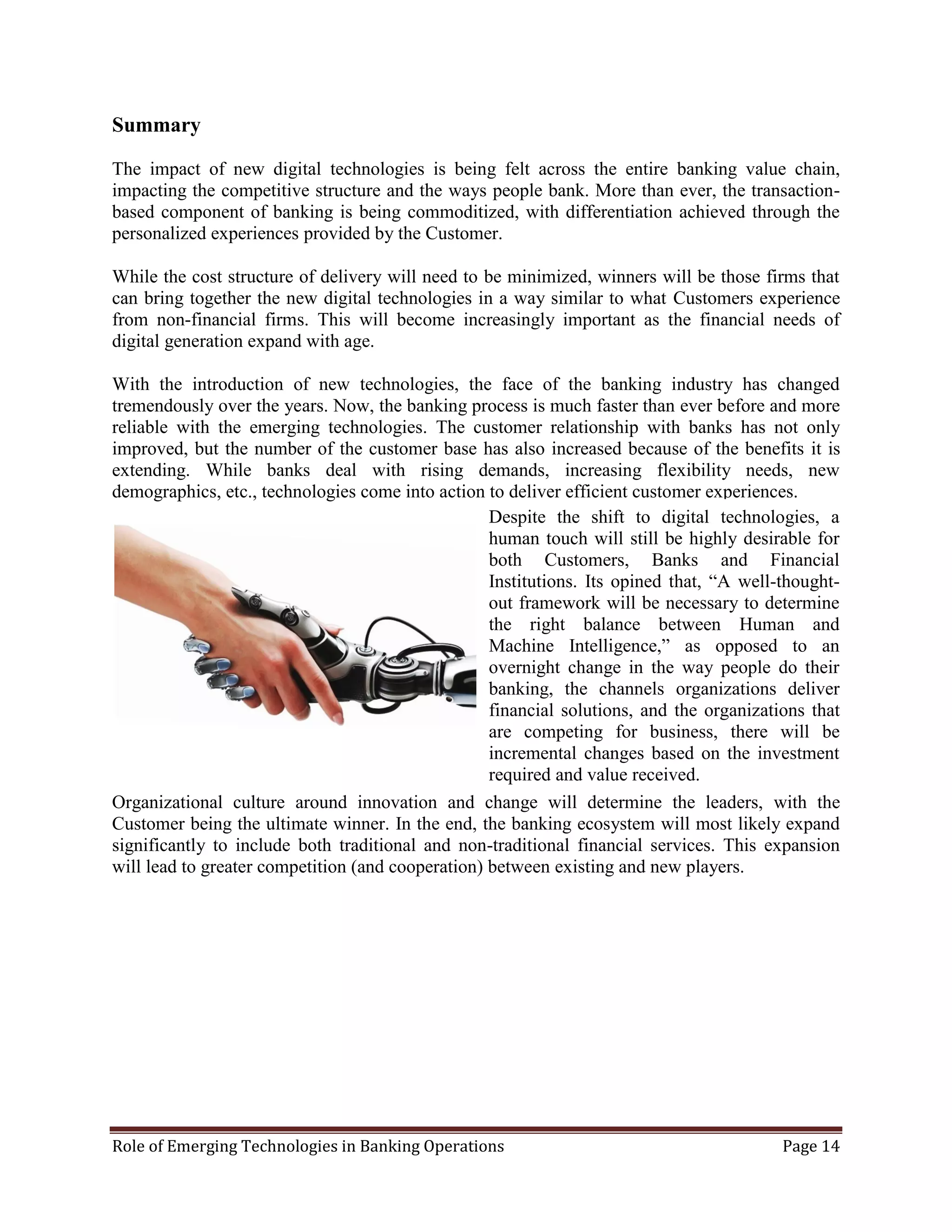 Role of Emerging Technologies in Banking Operations Page 14
Summary
The impact of new digital technologies is being felt across the entire banking value chain,
impacting the competitive structure and the ways people bank. More than ever, the transaction-
based component of banking is being commoditized, with differentiation achieved through the
personalized experiences provided by the Customer.
While the cost structure of delivery will need to be minimized, winners will be those firms that
can bring together the new digital technologies in a way similar to what Customers experience
from non-financial firms. This will become increasingly important as the financial needs of
digital generation expand with age.
With the introduction of new technologies, the face of the banking industry has changed
tremendously over the years. Now, the banking process is much faster than ever before and more
reliable with the emerging technologies. The customer relationship with banks has not only
improved, but the number of the customer base has also increased because of the benefits it is
extending. While banks deal with rising demands, increasing flexibility needs, new
demographics, etc., technologies come into action to deliver efficient customer experiences.
Organizational culture around innovation and change will determine the leaders, with the
Customer being the ultimate winner. In the end, the banking ecosystem will most likely expand
significantly to include both traditional and non-traditional financial services. This expansion
will lead to greater competition (and cooperation) between existing and new players.
Despite the shift to digital technologies, a
human touch will still be highly desirable for
both Customers, Banks and Financial
Institutions. Its opined that, “A well-thought-
out framework will be necessary to determine
the right balance between Human and
Machine Intelligence,” as opposed to an
overnight change in the way people do their
banking, the channels organizations deliver
financial solutions, and the organizations that
are competing for business, there will be
incremental changes based on the investment
required and value received.
 