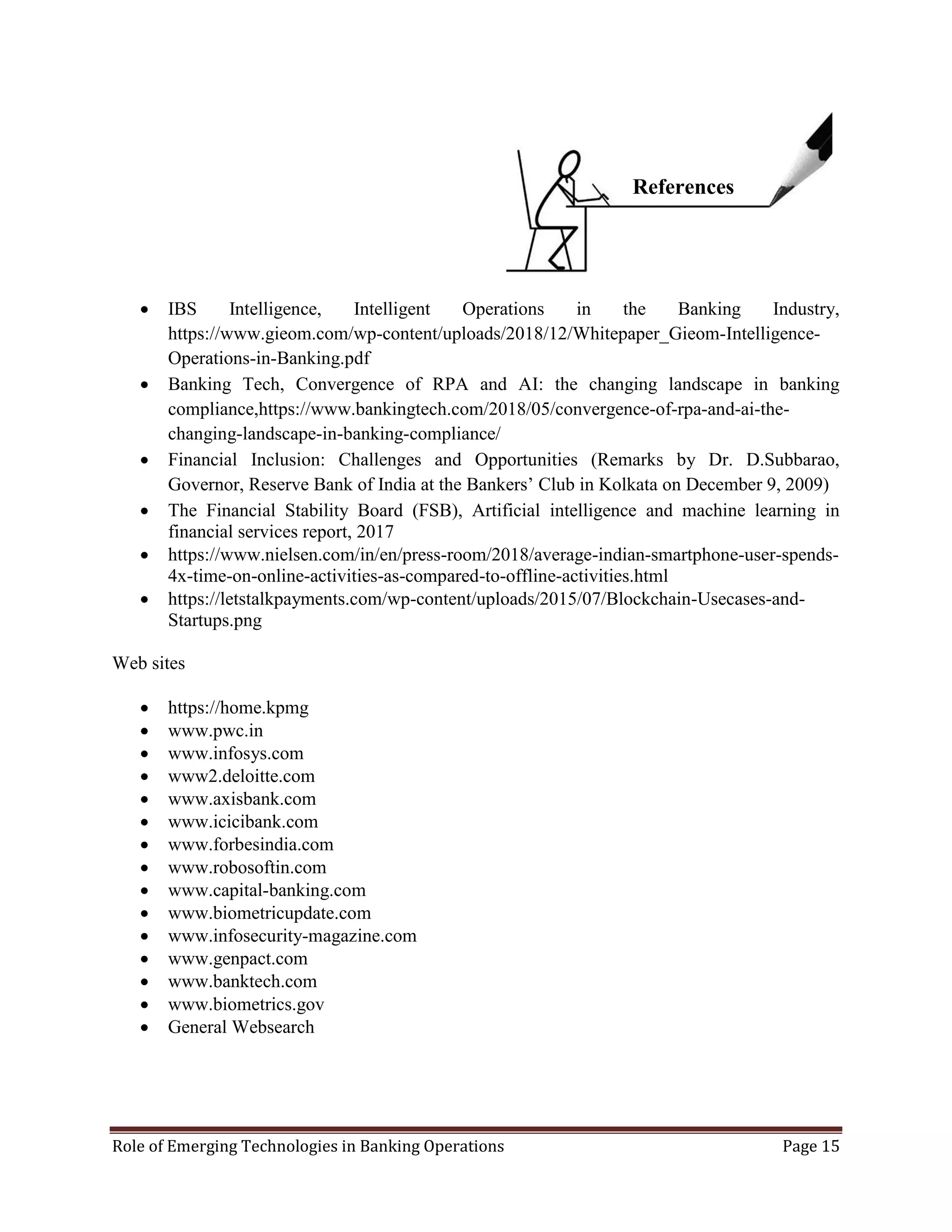 Role of Emerging Technologies in Banking Operations Page 15
 IBS Intelligence, Intelligent Operations in the Banking Industry,
https://www.gieom.com/wp-content/uploads/2018/12/Whitepaper_Gieom-Intelligence-
Operations-in-Banking.pdf
 Banking Tech, Convergence of RPA and AI: the changing landscape in banking
compliance,https://www.bankingtech.com/2018/05/convergence-of-rpa-and-ai-the-
changing-landscape-in-banking-compliance/
 Financial Inclusion: Challenges and Opportunities (Remarks by Dr. D.Subbarao,
Governor, Reserve Bank of India at the Bankers’ Club in Kolkata on December 9, 2009)
 The Financial Stability Board (FSB), Artificial intelligence and machine learning in
financial services report, 2017
 https://www.nielsen.com/in/en/press-room/2018/average-indian-smartphone-user-spends-
4x-time-on-online-activities-as-compared-to-offline-activities.html
 https://letstalkpayments.com/wp-content/uploads/2015/07/Blockchain-Usecases-and-
Startups.png
Web sites
 https://home.kpmg
 www.pwc.in
 www.infosys.com
 www2.deloitte.com
 www.axisbank.com
 www.icicibank.com
 www.forbesindia.com
 www.robosoftin.com
 www.capital-banking.com
 www.biometricupdate.com
 www.infosecurity-magazine.com
 www.genpact.com
 www.banktech.com
 www.biometrics.gov
 General Websearch
References
 