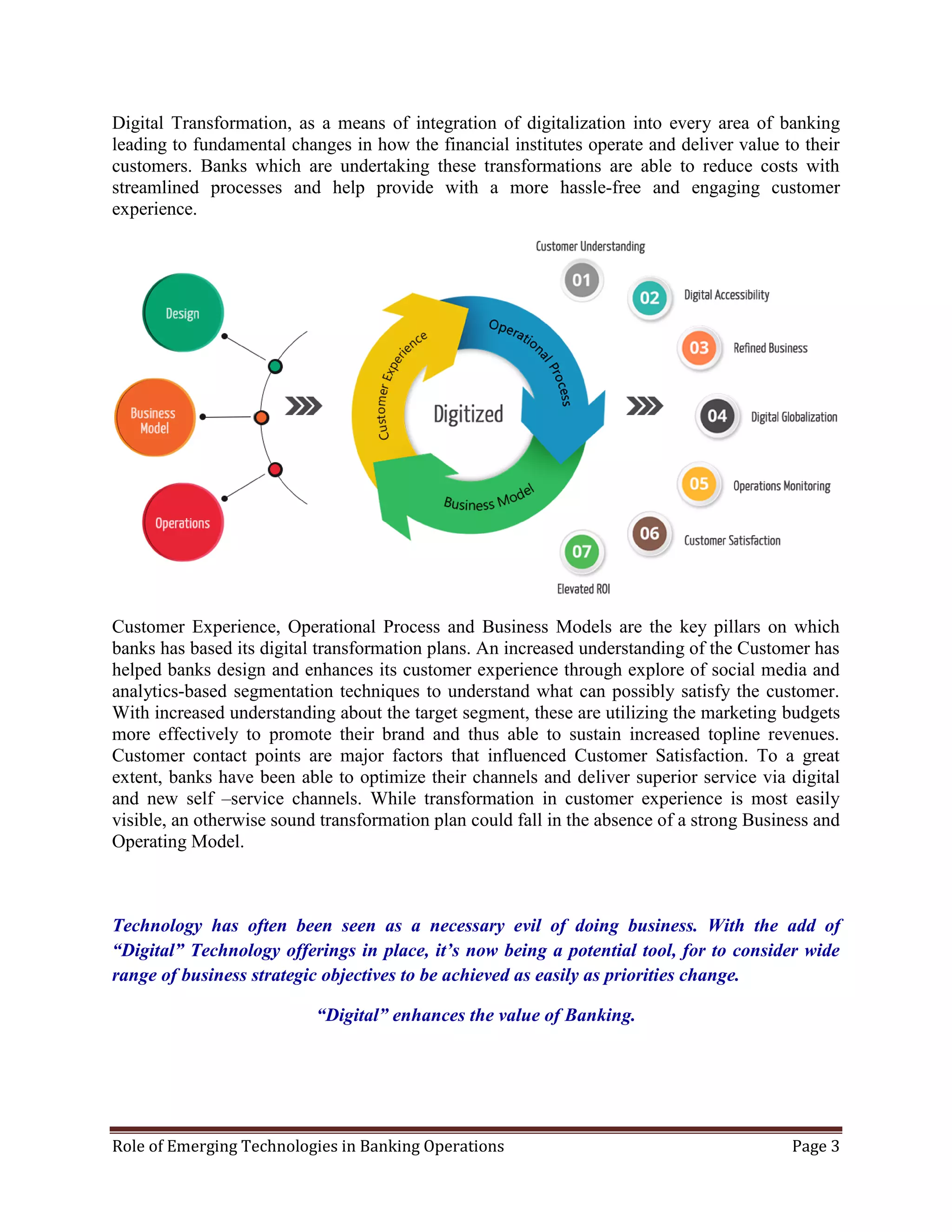 Role of Emerging Technologies in Banking Operations Page 3
Digital Transformation, as a means of integration of digitalization into every area of banking
leading to fundamental changes in how the financial institutes operate and deliver value to their
customers. Banks which are undertaking these transformations are able to reduce costs with
streamlined processes and help provide with a more hassle-free and engaging customer
experience.
Customer Experience, Operational Process and Business Models are the key pillars on which
banks has based its digital transformation plans. An increased understanding of the Customer has
helped banks design and enhances its customer experience through explore of social media and
analytics-based segmentation techniques to understand what can possibly satisfy the customer.
With increased understanding about the target segment, these are utilizing the marketing budgets
more effectively to promote their brand and thus able to sustain increased topline revenues.
Customer contact points are major factors that influenced Customer Satisfaction. To a great
extent, banks have been able to optimize their channels and deliver superior service via digital
and new self –service channels. While transformation in customer experience is most easily
visible, an otherwise sound transformation plan could fall in the absence of a strong Business and
Operating Model.
Technology has often been seen as a necessary evil of doing business. With the add of
“Digital” Technology offerings in place, it’s now being a potential tool, for to consider wide
range of business strategic objectives to be achieved as easily as priorities change.
“Digital” enhances the value of Banking.
 