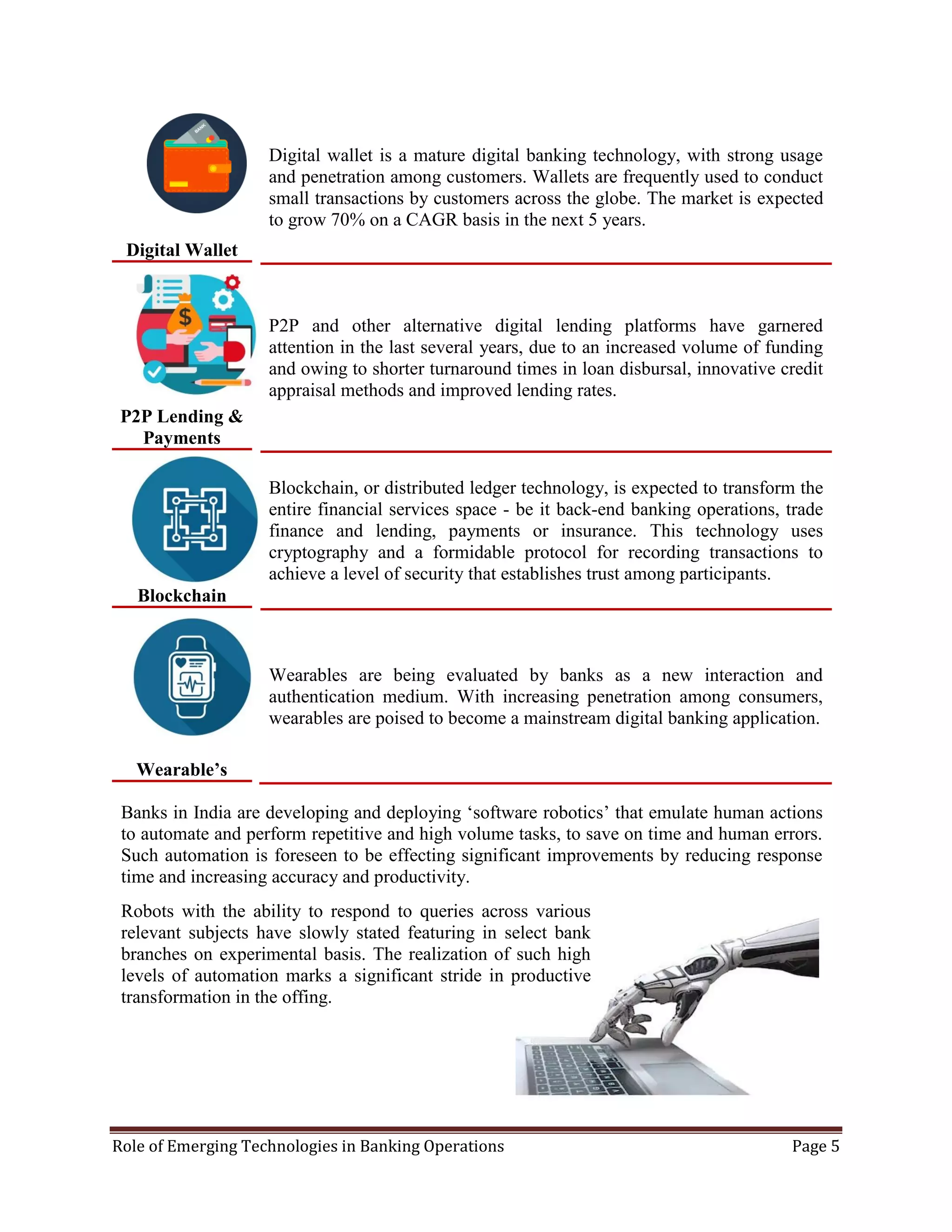 Role of Emerging Technologies in Banking Operations Page 5
Digital Wallet
Digital wallet is a mature digital banking technology, with strong usage
and penetration among customers. Wallets are frequently used to conduct
small transactions by customers across the globe. The market is expected
to grow 70% on a CAGR basis in the next 5 years.
P2P Lending &
Payments
P2P and other alternative digital lending platforms have garnered
attention in the last several years, due to an increased volume of funding
and owing to shorter turnaround times in loan disbursal, innovative credit
appraisal methods and improved lending rates.
Blockchain
Blockchain, or distributed ledger technology, is expected to transform the
entire financial services space - be it back-end banking operations, trade
finance and lending, payments or insurance. This technology uses
cryptography and a formidable protocol for recording transactions to
achieve a level of security that establishes trust among participants.
Wearable’s
Wearables are being evaluated by banks as a new interaction and
authentication medium. With increasing penetration among consumers,
wearables are poised to become a mainstream digital banking application.
Banks in India are developing and deploying ‘software robotics’ that emulate human actions
to automate and perform repetitive and high volume tasks, to save on time and human errors.
Such automation is foreseen to be effecting significant improvements by reducing response
time and increasing accuracy and productivity.
Robots with the ability to respond to queries across various
relevant subjects have slowly stated featuring in select bank
branches on experimental basis. The realization of such high
levels of automation marks a significant stride in productive
transformation in the offing.
 