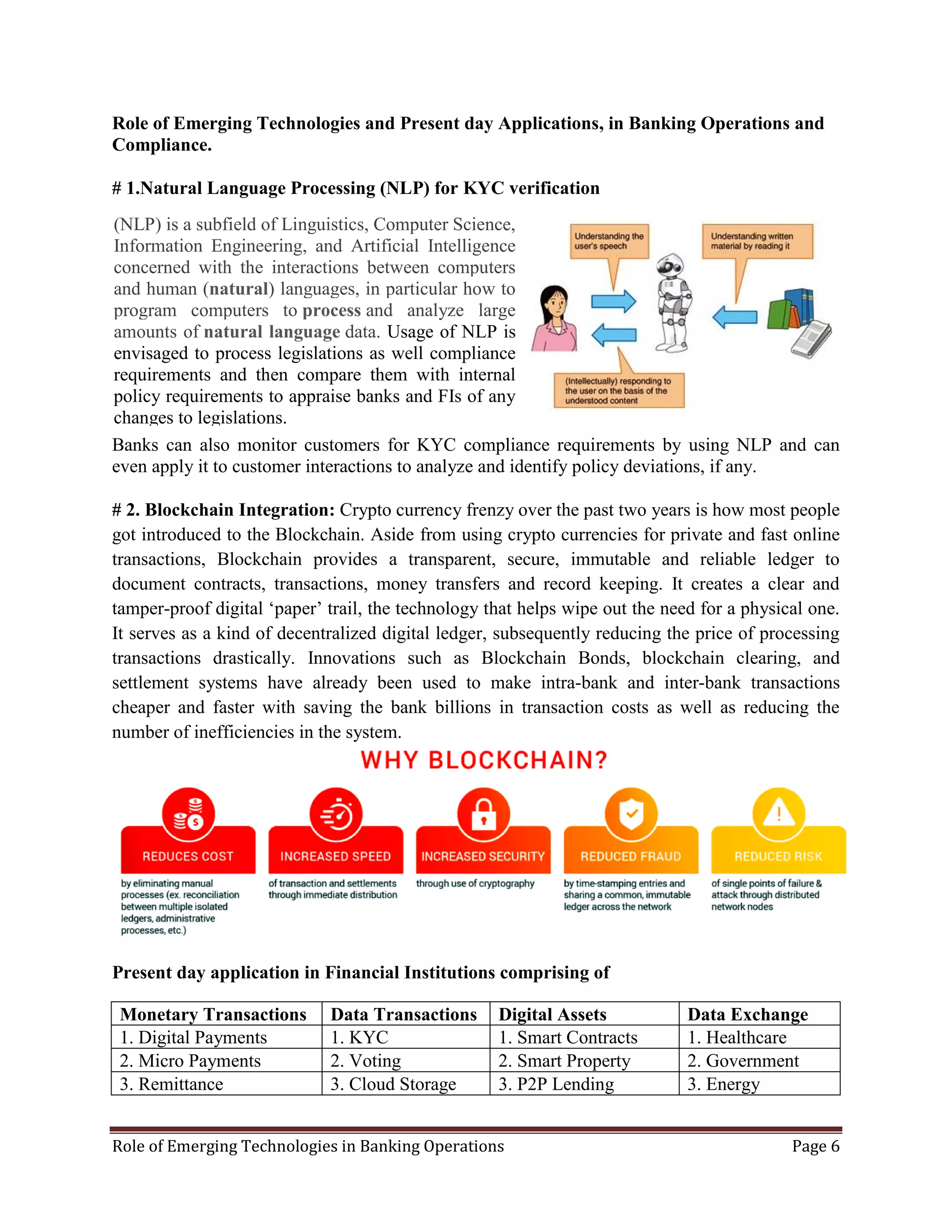 Role of Emerging Technologies in Banking Operations Page 6
Role of Emerging Technologies and Present day Applications, in Banking Operations and
Compliance.
# 1.Natural Language Processing (NLP) for KYC verification
Banks can also monitor customers for KYC compliance requirements by using NLP and can
even apply it to customer interactions to analyze and identify policy deviations, if any.
# 2. Blockchain Integration: Crypto currency frenzy over the past two years is how most people
got introduced to the Blockchain. Aside from using crypto currencies for private and fast online
transactions, Blockchain provides a transparent, secure, immutable and reliable ledger to
document contracts, transactions, money transfers and record keeping. It creates a clear and
tamper-proof digital ‘paper’ trail, the technology that helps wipe out the need for a physical one.
It serves as a kind of decentralized digital ledger, subsequently reducing the price of processing
transactions drastically. Innovations such as Blockchain Bonds, blockchain clearing, and
settlement systems have already been used to make intra-bank and inter-bank transactions
cheaper and faster with saving the bank billions in transaction costs as well as reducing the
number of inefficiencies in the system.
Present day application in Financial Institutions comprising of
Monetary Transactions Data Transactions Digital Assets Data Exchange
1. Digital Payments 1. KYC 1. Smart Contracts 1. Healthcare
2. Micro Payments 2. Voting 2. Smart Property 2. Government
3. Remittance 3. Cloud Storage 3. P2P Lending 3. Energy
(NLP) is a subfield of Linguistics, Computer Science,
Information Engineering, and Artificial Intelligence
concerned with the interactions between computers
and human (natural) languages, in particular how to
program computers to process and analyze large
amounts of natural language data. Usage of NLP is
envisaged to process legislations as well compliance
requirements and then compare them with internal
policy requirements to appraise banks and FIs of any
changes to legislations.
 