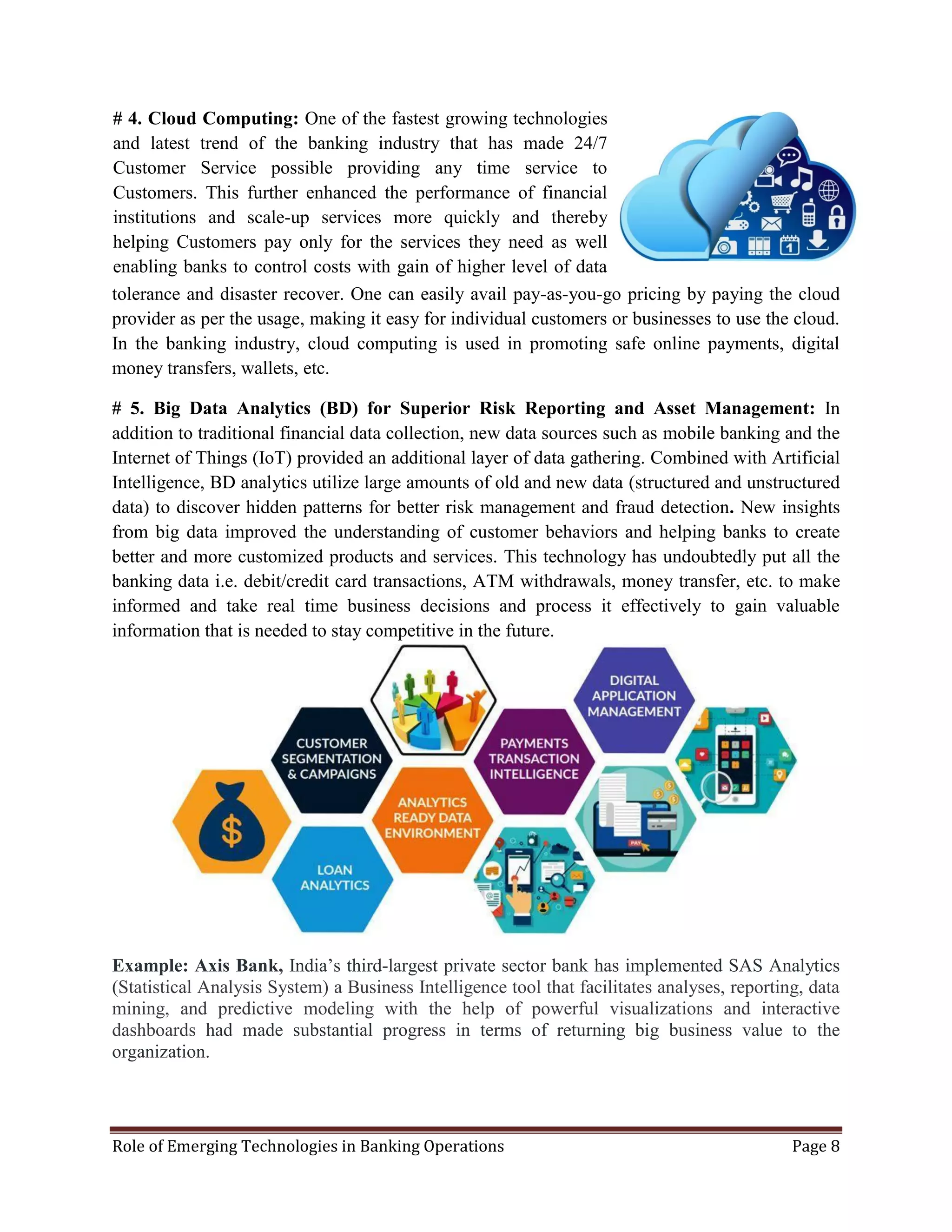 Role of Emerging Technologies in Banking Operations Page 8
tolerance and disaster recover. One can easily avail pay-as-you-go pricing by paying the cloud
provider as per the usage, making it easy for individual customers or businesses to use the cloud.
In the banking industry, cloud computing is used in promoting safe online payments, digital
money transfers, wallets, etc.
# 5. Big Data Analytics (BD) for Superior Risk Reporting and Asset Management: In
addition to traditional financial data collection, new data sources such as mobile banking and the
Internet of Things (IoT) provided an additional layer of data gathering. Combined with Artificial
Intelligence, BD analytics utilize large amounts of old and new data (structured and unstructured
data) to discover hidden patterns for better risk management and fraud detection. New insights
from big data improved the understanding of customer behaviors and helping banks to create
better and more customized products and services. This technology has undoubtedly put all the
banking data i.e. debit/credit card transactions, ATM withdrawals, money transfer, etc. to make
informed and take real time business decisions and process it effectively to gain valuable
information that is needed to stay competitive in the future.
Example: Axis Bank, India’s third-largest private sector bank has implemented SAS Analytics
(Statistical Analysis System) a Business Intelligence tool that facilitates analyses, reporting, data
mining, and predictive modeling with the help of powerful visualizations and interactive
dashboards had made substantial progress in terms of returning big business value to the
organization.
# 4. Cloud Computing: One of the fastest growing technologies
and latest trend of the banking industry that has made 24/7
Customer Service possible providing any time service to
Customers. This further enhanced the performance of financial
institutions and scale-up services more quickly and thereby
helping Customers pay only for the services they need as well
enabling banks to control costs with gain of higher level of data
protection, fault
 