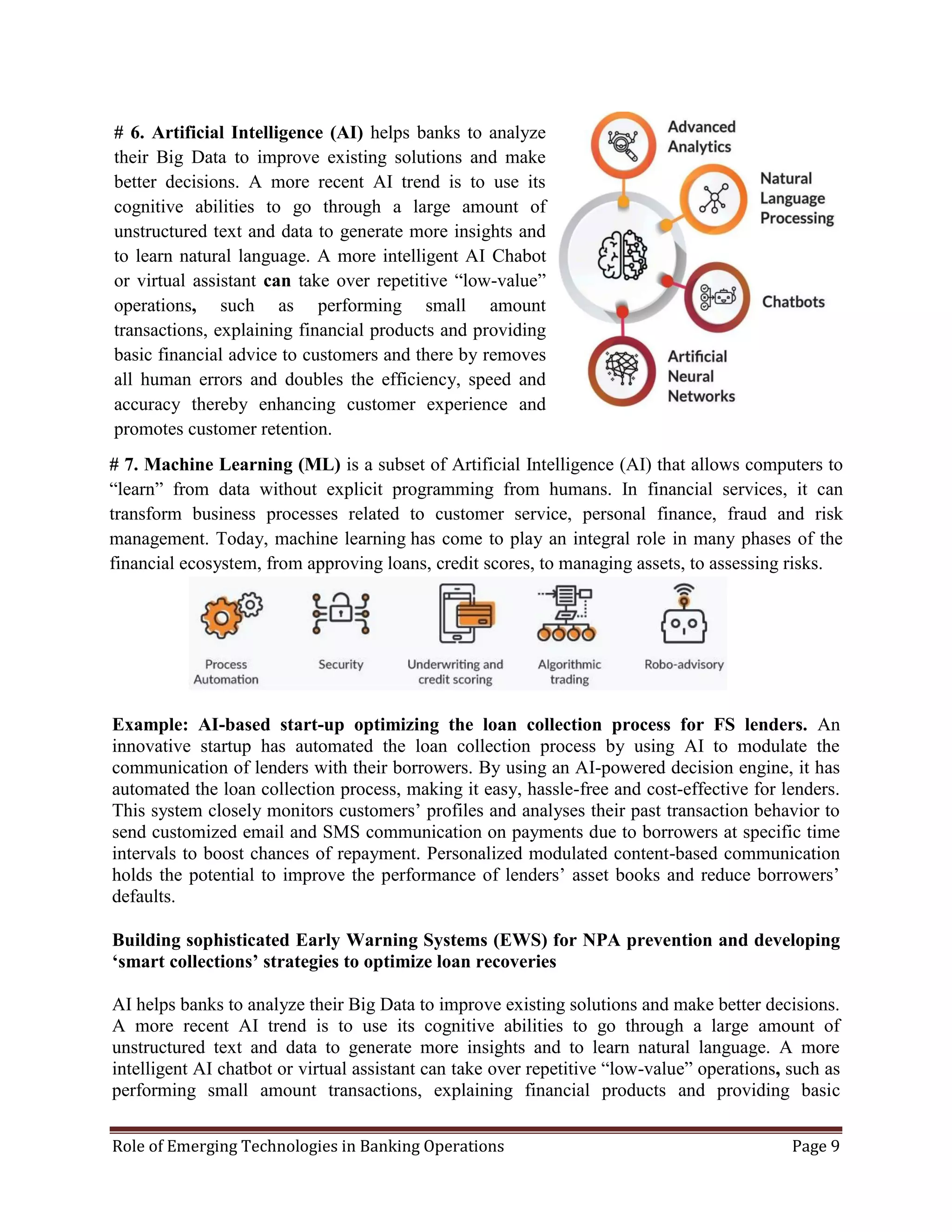 Role of Emerging Technologies in Banking Operations Page 9
Example: AI-based start-up optimizing the loan collection process for FS lenders. An
innovative startup has automated the loan collection process by using AI to modulate the
communication of lenders with their borrowers. By using an AI-powered decision engine, it has
automated the loan collection process, making it easy, hassle-free and cost-effective for lenders.
This system closely monitors customers’ profiles and analyses their past transaction behavior to
send customized email and SMS communication on payments due to borrowers at specific time
intervals to boost chances of repayment. Personalized modulated content-based communication
holds the potential to improve the performance of lenders’ asset books and reduce borrowers’
defaults.
Building sophisticated Early Warning Systems (EWS) for NPA prevention and developing
‘smart collections’ strategies to optimize loan recoveries
AI helps banks to analyze their Big Data to improve existing solutions and make better decisions.
A more recent AI trend is to use its cognitive abilities to go through a large amount of
unstructured text and data to generate more insights and to learn natural language. A more
intelligent AI chatbot or virtual assistant can take over repetitive “low-value” operations, such as
performing small amount transactions, explaining financial products and providing basic
# 7. Machine Learning (ML) is a subset of Artificial Intelligence (AI) that allows computers to
“learn” from data without explicit programming from humans. In financial services, it can
transform business processes related to customer service, personal finance, fraud and risk
management. Today, machine learning has come to play an integral role in many phases of the
financial ecosystem, from approving loans, credit scores, to managing assets, to assessing risks.
# 6. Artificial Intelligence (AI) helps banks to analyze
their Big Data to improve existing solutions and make
better decisions. A more recent AI trend is to use its
cognitive abilities to go through a large amount of
unstructured text and data to generate more insights and
to learn natural language. A more intelligent AI Chabot
or virtual assistant can take over repetitive “low-value”
operations, such as performing small amount
transactions, explaining financial products and providing
basic financial advice to customers and there by removes
all human errors and doubles the efficiency, speed and
accuracy thereby enhancing customer experience and
promotes customer retention.
 