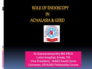 ROLE OF ENDOSCOPY
IN
ACHALASIA& GERD
Dr.Easwaramoorthy MS FRCS
Lotus hospital, Erode,TN
Vice President, IAGES South Zone
Convener, EFIAGES Fellowship Course
 