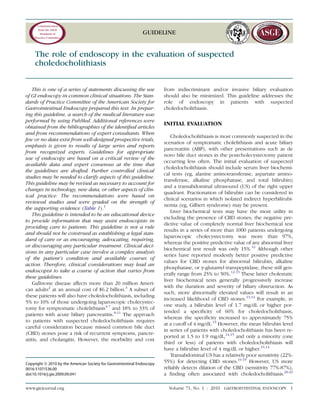 GUIDELINE
The role of endoscopy in the evaluation of suspected
choledocholithiasis
This is one of a series of statements discussing the use
of GI endoscopy in common clinical situations. The Stan-
dards of Practice Committee of the American Society for
Gastrointestinal Endoscopy prepared this text. In prepar-
ing this guideline, a search of the medical literature was
performed by using PubMed. Additional references were
obtained from the bibliographies of the identiﬁed articles
and from recommendations of expert consultants. When
few or no data exist from well-designed prospective trials,
emphasis is given to results of large series and reports
from recognized experts. Guidelines for appropriate
use of endoscopy are based on a critical review of the
available data and expert consensus at the time that
the guidelines are drafted. Further controlled clinical
studies may be needed to clarify aspects of this guideline.
This guideline may be revised as necessary to account for
changes in technology, new data, or other aspects of clin-
ical practice. The recommendations were based on
reviewed studies and were graded on the strength of
the supporting evidence (Table 1).1
This guideline is intended to be an educational device
to provide information that may assist endoscopists in
providing care to patients. This guideline is not a rule
and should not be construed as establishing a legal stan-
dard of care or as encouraging, advocating, requiring,
or discouraging any particular treatment. Clinical deci-
sions in any particular case involve a complex analysis
of the patient’s condition and available courses of
action. Therefore, clinical considerations may lead an
endoscopist to take a course of action that varies from
these guidelines.
Gallstone disease affects more than 20 million Ameri-
can adults2
at an annual cost of $6.2 billion.3
A subset of
these patients will also have choledocholithiasis, including
5% to 10% of those undergoing laparoscopic cholecystec-
tomy for symptomatic cholelithiasis4-7
and 18% to 33% of
patients with acute biliary pancreatitis.8-11
The approach
to patients with suspected choledocholithiasis requires
careful consideration because missed common bile duct
(CBD) stones pose a risk of recurrent symptoms, pancre-
atitis, and cholangitis. However, the morbidity and cost
from indiscriminant and/or invasive biliary evaluation
should also be minimized. This guideline addresses the
role of endoscopy in patients with suspected
choledocholithiasis.
INITIAL EVALUATION
Choledocholithiasis is most commonly suspected in the
scenarios of symptomatic cholelithiasis and acute biliary
pancreatitis (ABP), with other presentations such as de
novo bile duct stones in the postcholecystectomy patient
occurring less often. The initial evaluation of suspected
choledocholithiasis should include serum liver biochemi-
cal tests (eg, alanine aminotransferase, aspartate amino-
transferase, alkaline phosphatase, and total bilirubin)
and a transabdominal ultrasound (US) of the right upper
quadrant. Fractionation of bilirubin can be considered in
clinical scenarios in which isolated indirect hyperbilirubi-
nemia (eg, Gilbert syndrome) may be present.
Liver biochemical tests may have the most utility in
excluding the presence of CBD stones; the negative pre-
dictive value of completely normal liver biochemical test
results in a series of more than 1000 patients undergoing
laparoscopic cholecystectomy was more than 97%,
whereas the positive predictive value of any abnormal liver
biochemical test result was only 15%.12
Although other
series have reported modestly better positive predictive
values for CBD stones for abnormal bilirubin, alkaline
phosphatase, or g-glutamyl transpeptidase, these still gen-
erally range from 25% to 50%.12-15
These latter cholestatic
liver biochemical tests generally progressively increase
with the duration and severity of biliary obstruction. As
such, more abnormally elevated values will result in an
increased likelihood of CBD stones.13,14
For example, in
one study, a bilirubin level of 1.7 mg/dL or higher por-
tended a speciﬁcity of 60% for choledocholithiasis,
whereas the speciﬁcity increased to approximately 75%
at a cutoff of 4 mg/dL.13
However, the mean bilirubin level
in series of patients with choledocholithiasis has been re-
ported at 1.5 to 1.9 mg/dL,14,15
and only a minority (one
third or less) of patients with choledocholithiasis will
have a bilirubin level of 4 mg/dL or higher.13,14
Transabdominal US has a relatively poor sensitivity (22%-
55%) for detecting CBD stones.16-19
However, US more
reliably detects dilation of the CBD (sensitivity 77%-87%),
a ﬁnding often associated with choledocholithiasis.20-23
Copyright ª 2010 by the American Society for Gastrointestinal Endoscopy
0016-5107/$36.00
doi:10.1016/j.gie.2009.09.041
www.giejournal.org Volume 71, No. 1 : 2010 GASTROINTESTINAL ENDOSCOPY 1
 