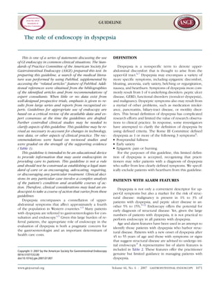 GUIDELINE
The role of endoscopy in dyspepsia
This is one of a series of statements discussing the use
of GI endoscopy in common clinical situations. The Stan-
dards of Practice Committee of the American Society for
Gastrointestinal Endoscopy (ASGE) prepared this text. In
preparing this guideline, a search of the medical litera-
ture was performed by using PubMed, supplemented by
accessing the ‘‘related articles’’ feature of PubMed. Addi-
tional references were obtained from the bibliographies
of the identiﬁed articles and from recommendations of
expert consultants. When little or no data exist from
well-designed prospective trials, emphasis is given to re-
sults from large series and reports from recognized ex-
perts. Guidelines for appropriate use of endoscopy are
based on a critical review of the available data and ex-
pert consensus at the time the guidelines are drafted.
Further controlled clinical studies may be needed to
clarify aspects of this guideline. This guideline may be re-
vised as necessary to account for changes in technology,
new data, or other aspects of clinical practice. The rec-
ommendations were based on reviewed studies and
were graded on the strength of the supporting evidence
( Table 1).
This guideline is intended to be an educational device
to provide information that may assist endoscopists in
providing care to patients. This guideline is not a rule
and should not be construed as establishing a legal stan-
dard of care or as encouraging, advocating, requiring,
or discouraging any particular treatment. Clinical deci-
sions in any particular case involve a complex analysis
of the patient’s condition and available courses of ac-
tion. Therefore, clinical considerations may lead an en-
doscopist to take a course of action that varies from these
guidelines.
Dyspepsia encompasses a constellation of upper-
abdominal symptoms that affect approximately a fourth
of the population in Western countries.1-3
Many patients
with dyspepsia are referred to gastroenterologists for con-
sultation and endoscopy.4,5
Given this large burden of re-
ferral patients, the appropriate role of endoscopy in the
evaluation of dyspepsia is both a pragmatic concern for
the gastroenterologist and an important determinant of
health care costs.
DEFINITION
Dyspepsia is a nonspeciﬁc term to denote upper-
abdominal discomfort that is thought to arise from the
upper-GI tract.6,7
Dyspepsia may encompass a variety of
more speciﬁc symptoms, including epigastric discomfort,
bloating, anorexia, early satiety, belching or regurgitation,
nausea, and heartburn. Symptoms of dyspepsia most com-
monly result from 1 of 4 underlying disorders: peptic ulcer
disease, GERD, functional disorders (nonulcer dyspepsia),
and malignancy. Dyspeptic symptoms also may result from
a myriad of other problems, such as medication intoler-
ance, pancreatitis, biliary-tract disease, or motility disor-
ders. This broad deﬁnition of dyspepsia has complicated
research efforts and limited the value of research observa-
tions to clinical practice. In response, some investigators
have attempted to clarify the deﬁnition of dyspepsia by
using deﬁned criteria. The Rome III Committee deﬁned
dyspepsia as 1 or more of the following 3 symptoms8
:
d Postprandial fullness
d Early satiety
d Epigastric pain or burning
For the purposes of this guideline, this limited deﬁni-
tion of dyspepsia is accepted, recognizing that practi-
tioners may refer patients with a diagnosis of dyspepsia
who suffer from less clearly deﬁned symptoms. We specif-
ically exclude patients with heartburn from this guideline.
PATIENTS WITH ALARM FEATURES
Dyspepsia is not only a convenient descriptor for up-
per-GI symptoms but also a marker for the risk of struc-
tural disease: malignancy is present in 1% to 3% of
patients with dyspepsia, and peptic ulcer disease in an-
other 5% to 15%.9-12
Endoscopy offers the potential for
early diagnosis of structural disease. Yet, given the large
numbers of patients with dyspepsia, it is not practical to
perform endoscopy in all patients with dyspepsia.
Age and alarm features have been used in an attempt to
identify those patients with dyspepsia who harbor struc-
tural disease. Patients with a new onset of dyspepsia after
45 to 55 years of age and those with symptoms or signs
that suggest structural disease are advised to undergo ini-
tial endoscopy.9
A representative list of alarm features is
included in Table 2. These features offer the practitioner
genuine but limited guidance in managing patients with
dyspepsia.
Copyright ª 2007 by the American Society for Gastrointestinal Endoscopy
0016-5107/$32.00
doi:10.1016/j.gie.2007.07.007
www.giejournal.org Volume 66, No. 6 : 2007 GASTROINTESTINAL ENDOSCOPY 1071
 