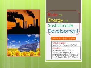 Role Of
Energy For
Sustainable
Development
Guide: Er. Vijay Chopra
Group leader:
Jeetendra Pratap , ET(Civil)
Members:
Ar. Mukul Saini, ET (Arch.)
Rahul Jain, ET (Mech.)
Sudhanshu Jha, ET (Finance)
Raj Bahadur Negi, ET (Elec.)

 