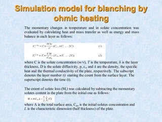 Simulation model for blanching by
ohmic heating
The extent of solute loss (M,) was calculated by subtracting the momentary
solutes content in the plate from the initial one as follows:
where A is the total surface area, Cpo is the initial solutes concentration and
L is the characteristic dimension (half thickness) of the plate.
The momentary changes in temperature and in solute concentration was
evaluated by calculating heat and mass transfer as well as energy and mass
balance in each layer as follows:
where C is the solute concentration (w/v), T is the temperature, is the layer
thickness, D is the solute diffusivity, p, c,, and k are the density, the specific
heat and the thermal conductivity of the plate, respectively. The subscript
denotes the layer number (i) starting the count from the surface layer. The
superscript denotes the time (t).
 