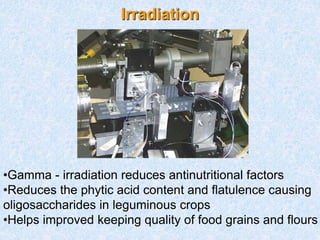 Irradiation
•Gamma - irradiation reduces antinutritional factors
•Reduces the phytic acid content and flatulence causing
oligosaccharides in leguminous crops
•Helps improved keeping quality of food grains and flours
 