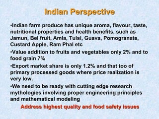 Indian Perspective
•Indian farm produce has unique aroma, flavour, taste,
nutritional properties and health benefits, such as
Jamun, Bel fruit, Amla, Tulsi, Guava, Pomogranate,
Custard Apple, Ram Phal etc
•Value addition to fruits and vegetables only 2% and to
food grain 7%
•Export market share is only 1.2% and that too of
primary processed goods where price realization is
very low.
•We need to be ready with cutting edge research
mythologies involving proper engineering principles
and mathematical modeling
Address highest quality and food safety issues
 
