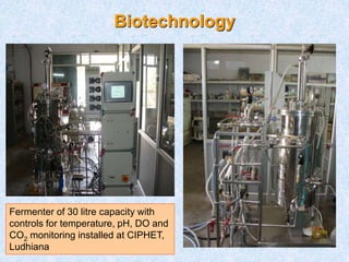 Biotechnology
Fermenter of 30 litre capacity with
controls for temperature, pH, DO and
CO2 monitoring installed at CIPHET,
Ludhiana
 