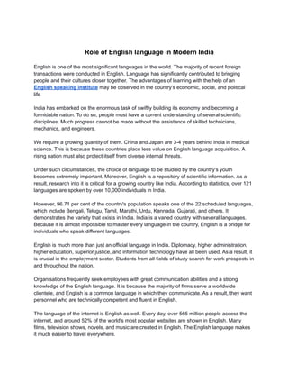 Role of English language in Modern India
English is one of the most significant languages in the world. The majority of recent foreign
transactions were conducted in English. Language has significantly contributed to bringing
people and their cultures closer together. The advantages of learning with the help of an
English speaking institute may be observed in the country's economic, social, and political
life.
India has embarked on the enormous task of swiftly building its economy and becoming a
formidable nation. To do so, people must have a current understanding of several scientific
disciplines. Much progress cannot be made without the assistance of skilled technicians,
mechanics, and engineers.
We require a growing quantity of them. China and Japan are 3-4 years behind India in medical
science. This is because these countries place less value on English language acquisition. A
rising nation must also protect itself from diverse internal threats.
Under such circumstances, the choice of language to be studied by the country's youth
becomes extremely important. Moreover, English is a repository of scientific information. As a
result, research into it is critical for a growing country like India. According to statistics, over 121
languages are spoken by over 10,000 individuals in India.
However, 96.71 per cent of the country's population speaks one of the 22 scheduled languages,
which include Bengali, Telugu, Tamil, Marathi, Urdu, Kannada, Gujarati, and others. It
demonstrates the variety that exists in India. India is a varied country with several languages.
Because it is almost impossible to master every language in the country, English is a bridge for
individuals who speak different languages.
English is much more than just an official language in India. Diplomacy, higher administration,
higher education, superior justice, and information technology have all been used. As a result, it
is crucial in the employment sector. Students from all fields of study search for work prospects in
and throughout the nation.
Organisations frequently seek employees with great communication abilities and a strong
knowledge of the English language. It is because the majority of firms serve a worldwide
clientele, and English is a common language in which they communicate. As a result, they want
personnel who are technically competent and fluent in English.
The language of the internet is English as well. Every day, over 565 million people access the
internet, and around 52% of the world's most popular websites are shown in English. Many
films, television shows, novels, and music are created in English. The English language makes
it much easier to travel everywhere.
 
