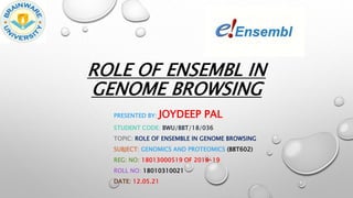 ROLE OF ENSEMBL IN
GENOME BROWSING
PRESENTED BY: JOYDEEP PAL
STUDENT CODE: BWU/BBT/18/036
TOPIC: ROLE OF ENSEMBLE IN GENOME BROWSING
SUBJECT: GENOMICS AND PROTEOMICS (BBT602)
REG: NO: 18013000519 OF 2018-19
ROLL NO: 18010310021
DATE: 12.05.21
 