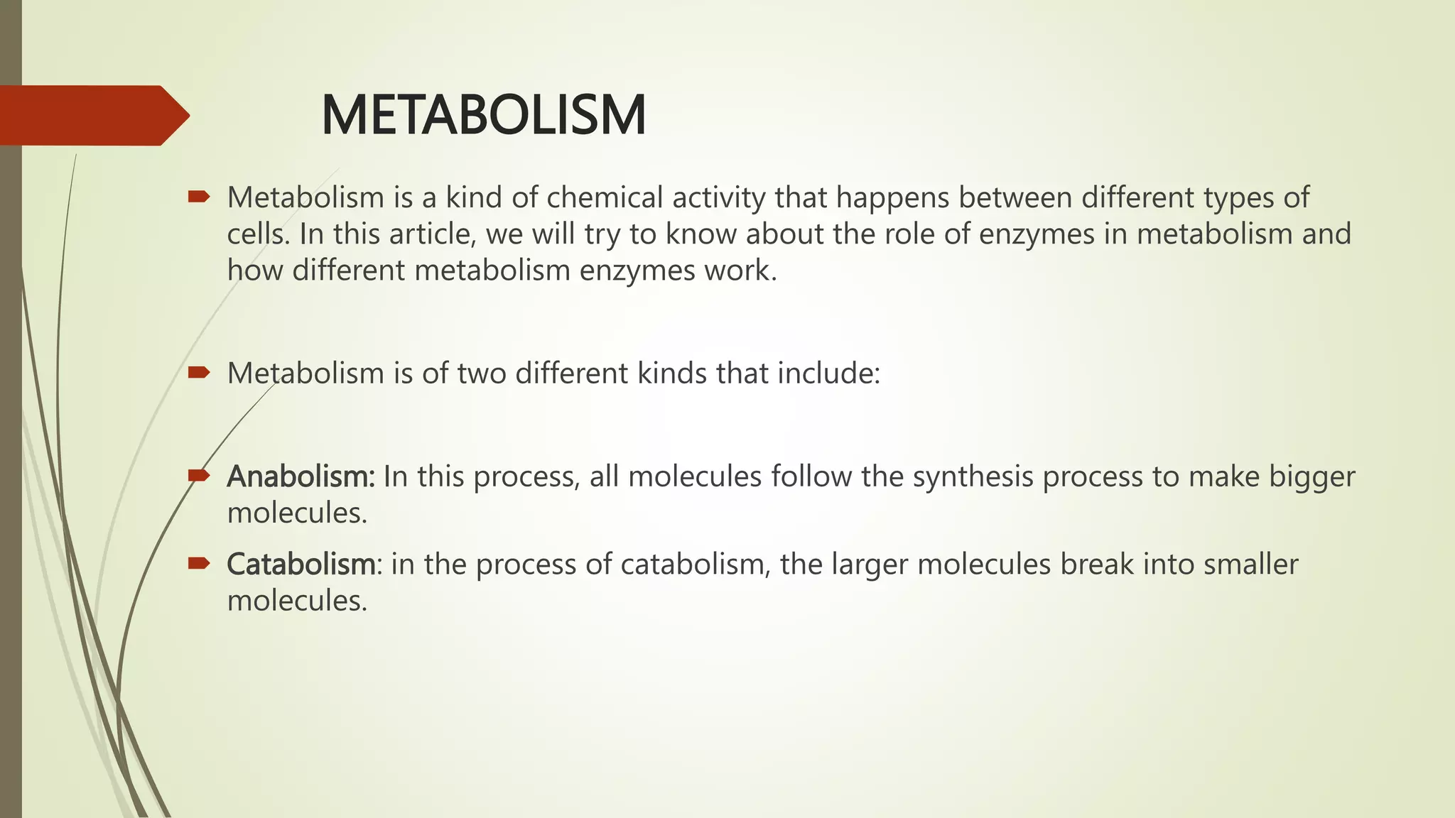 METABOLISM
 Metabolism is a kind of chemical activity that happens between different types of
cells. In this article, we will try to know about the role of enzymes in metabolism and
how different metabolism enzymes work.
 Metabolism is of two different kinds that include:
 Anabolism: In this process, all molecules follow the synthesis process to make bigger
molecules.
 Catabolism: in the process of catabolism, the larger molecules break into smaller
molecules.
 