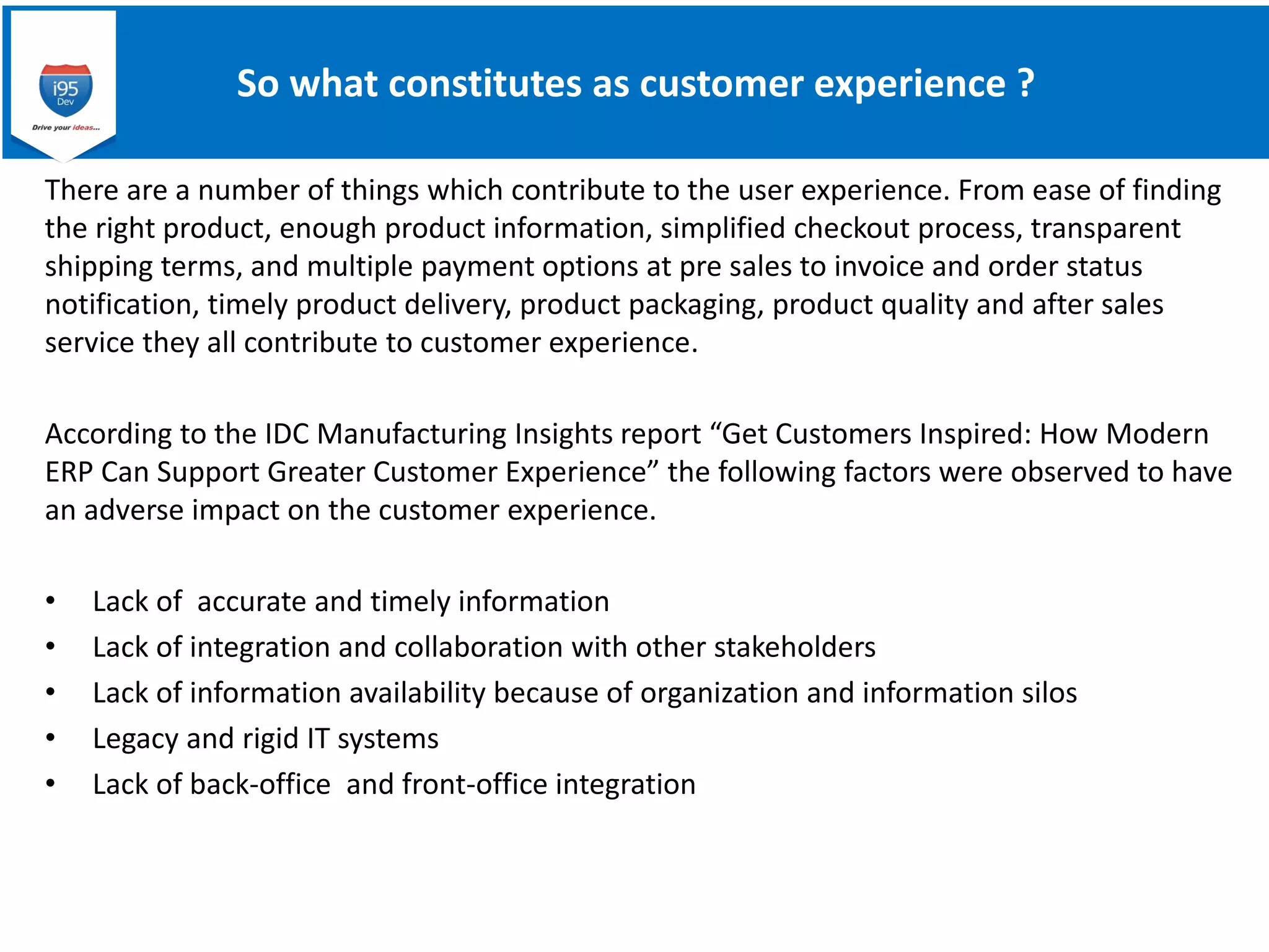So what constitutes as customer experience ?
There are a number of things which contribute to the user experience. From ease of finding
the right product, enough product information, simplified checkout process, transparent
shipping terms, and multiple payment options at pre sales to invoice and order status
notification, timely product delivery, product packaging, product quality and after sales
service they all contribute to customer experience.
According to the IDC Manufacturing Insights report “Get Customers Inspired: How Modern
ERP Can Support Greater Customer Experience” the following factors were observed to have
an adverse impact on the customer experience.
• Lack of accurate and timely information
• Lack of integration and collaboration with other stakeholders
• Lack of information availability because of organization and information silos
• Legacy and rigid IT systems
• Lack of back-office and front-office integration
 