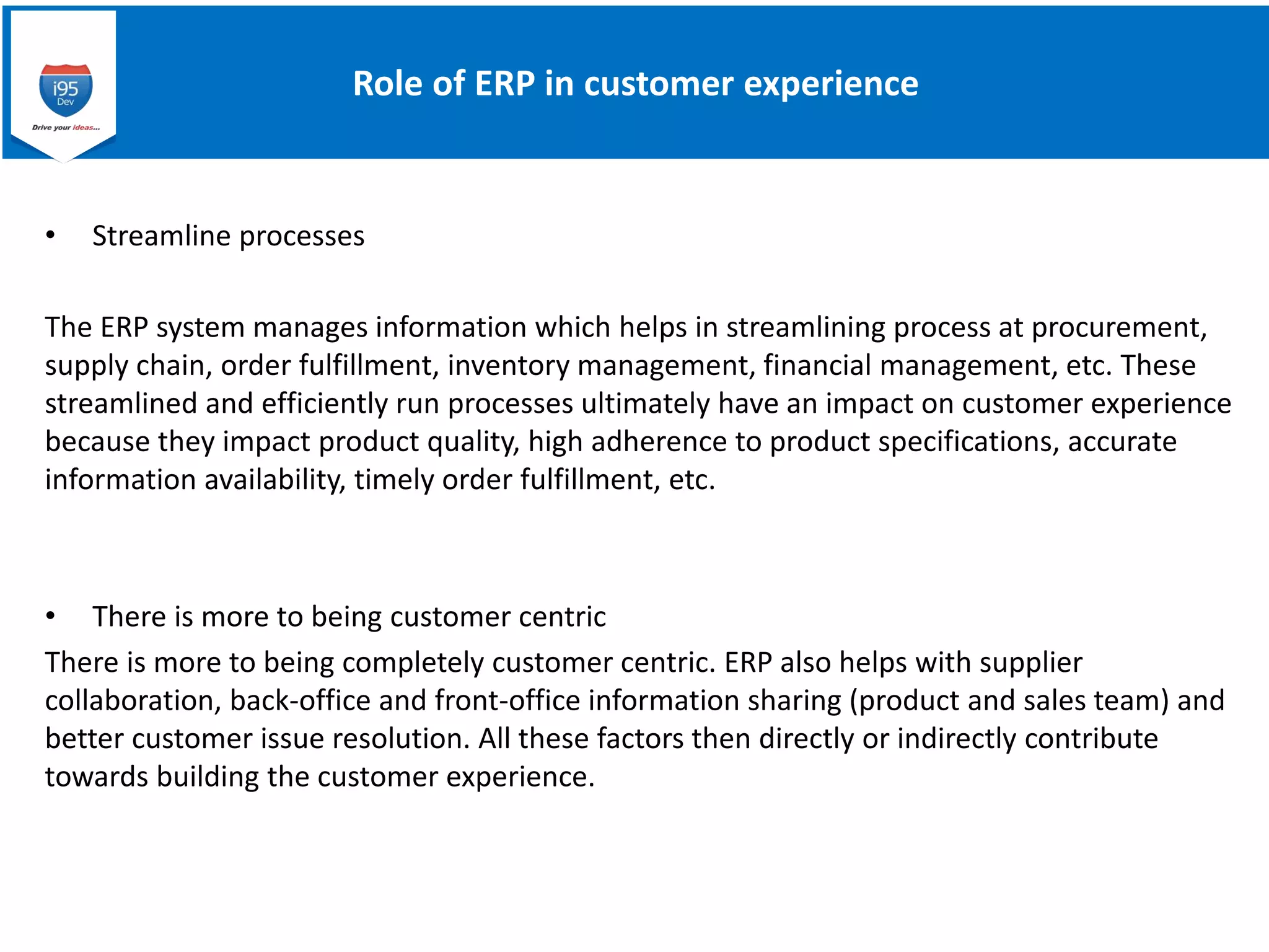 Role of ERP in customer experience
• Streamline processes
The ERP system manages information which helps in streamlining process at procurement,
supply chain, order fulfillment, inventory management, financial management, etc. These
streamlined and efficiently run processes ultimately have an impact on customer experience
because they impact product quality, high adherence to product specifications, accurate
information availability, timely order fulfillment, etc.
• There is more to being customer centric
There is more to being completely customer centric. ERP also helps with supplier
collaboration, back-office and front-office information sharing (product and sales team) and
better customer issue resolution. All these factors then directly or indirectly contribute
towards building the customer experience.
 