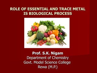 ROLE OF ESSENTIAL AND TRACE METAL
      IS BIOLOGICAL PROCESS




          Prof. S.K. Nigam
      Department of Chemistry
     Govt. Model Science College
             Rewa (M.P.)
 